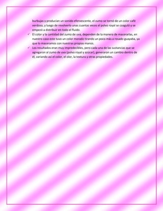 burbujas y producían un sonido efervescente, el zumo se tornó de un color café
  verdoso, y luego de revolverlo unas cuantas veces el polvo royal se coaguló y se
  empezó a distribuir en todo el fluido.
 El color y la cantidad del zumo de uva, dependen de la manera de macerarlas, en
  nuestro caso este tuvo un color morado tirando un poco más a rosado guayaba, ya
  que lo maceramos con nuestras propias manos.
 Los resultados eran muy impredecibles, pero cada una de las sustancias que se
  agregaron al zumo de uva (polvo royal y azúcar), generaron un cambio dentro de
  él, variando así el color, el olor, la textura y otras propiedades.
 