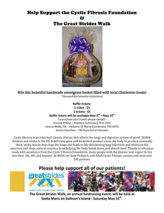Help Support the Cystic Fibrosis Foundation<br />&<br />The Great Strides Walk<br />Win this beautiful handmade sweetgrass basket filled with local Charleston treats!<br />*Donated by Palmetto Infuscience<br />Raffle tickets:<br />1 ticket - $3<br />2 tickets - $5<br />Raffle tickets will be available May 3rd – May 14th<br />To purchase your tickets please contact:<br />Yvonne O’Neal – Pediatric Pulmonary  876-1555<br />Jessica Webb, RN – Pediatric CF Nurse Coordinator 792-0370<br />Jessica Donohue – 7A/7east Nurse Educator<br />Cystic fibrosis is an inherited chronic disease that affects the lungs and digestive system of about 30,000 children and adults in the US. A defective gene and its protein product cause the body to produce unusually thick, sticky mucus that clogs the lungs and leads to life-threatening lung infections and obstructs the pancreas and stops natural enzymes from helping the body break down and absorb food. Thanks to advances made with assistance from the Cystic Fibrosis Foundation, many people with the disease now expect to live into their 30s, 40s and beyond.  At MUSC we have Pediatric and Adult Cystic Fibrosis centers and treat over 200 patients.<br />Please help support all of our patients!<br />The Great Strides Walk, an annual fundraising event, will be held at<br />Stella Maris on Sullivan’s Island - Saturday May 15th.<br />Join the MUSC CF Team at this event!<br />