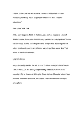 interest for the new bag with creative ideas and of high topics, these
interesting handbags would be perfectly attached to their personal
collections.”
Kate spade New York
All the story began in 1993. At that time, as a fashion magazine editor of
“Mademoiselle”, Kate determined to design perfect handbag by herself. In the
first six design outline, she integrated brief and practical modeling and rich
colors together cleverly in very different ways, thus, Kate spade New York
arises at the historic moment.
Magnolia bakery
Magnolia bakery opened the first store in Greenwich village in New York in
1996. Since 2007, this bakery is operated by old restaurant owner and
consultant Steve Abrams and his wife. Since start-up, Magnolia bakery have
provided customers with fresh and classic American dessert in nostalgic
atmosphere.
 