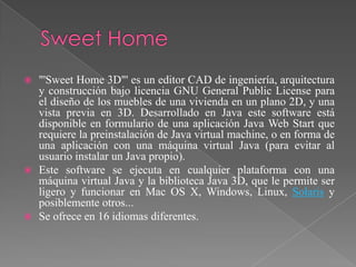    "'Sweet Home 3D"' es un editor CAD de ingeniería, arquitectura
    y construcción bajo licencia GNU General Public License para
    el diseño de los muebles de una vivienda en un plano 2D, y una
    vista previa en 3D. Desarrollado en Java este software está
    disponible en formulario de una aplicación Java Web Start que
    requiere la preinstalación de Java virtual machine, o en forma de
    una aplicación con una máquina virtual Java (para evitar al
    usuario instalar un Java propio).
   Este software se ejecuta en cualquier plataforma con una
    máquina virtual Java y la biblioteca Java 3D, que le permite ser
    ligero y funcionar en Mac OS X, Windows, Linux, Solaris y
    posiblemente otros...
   Se ofrece en 16 idiomas diferentes.
 
