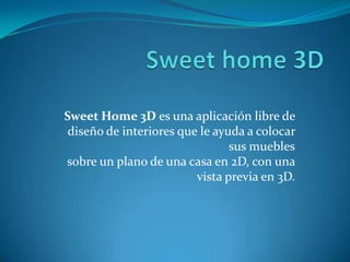 Sweet Home 3D es una aplicación libre de
 diseño de interiores que le ayuda a colocar
                                sus muebles
sobre un plano de una casa en 2D, con una
                         vista previa en 3D.
 