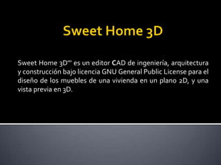 Sweet Home 3D"' es un editor CAD de ingeniería, arquitectura
y construcción bajo licencia GNU General Public License para el
diseño de los muebles de una vivienda en un plano 2D, y una
vista previa en 3D.
 