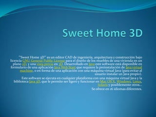 "'Sweet Home 3D"' es un editor CAD de ingeniería, arquitectura y construcción bajo
licencia GNU General Public License para el diseño de los muebles de una vivienda en un
  plano 2D, y una vista previa en 3D. Desarrollado en Java este software está disponible en
formulario de una aplicación Java Web Start que requiere la preinstalación de Java virtual
       machine, o en forma de una aplicación con una máquina virtual Java (para evitar al
                                                            usuario instalar un Java propio).
         Este software se ejecuta en cualquier plataforma con una máquina virtual Java y la
   biblioteca Java 3D, que le permite ser ligero y funcionar en Mac OS X, Windows, Linux,
                                                              Solaris y posiblemente otros...
                                                          Se ofrece en 16 idiomas diferentes.
 