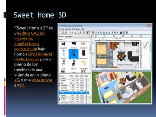 Sweet Home 3D
"'Sweet Home 3D"' es
un editor CAD de
ingeniería,
arquitectura y
construcción bajo
licencia GNU General
Public License para el
diseño de los
muebles de una
vivienda en un plano
2D, y una vista previa
en 3D.
 