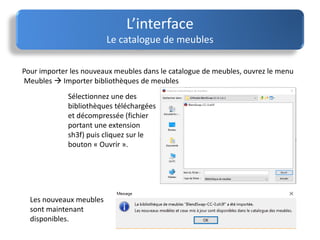 L’interface
Le catalogue de meubles
Pour importer les nouveaux meubles dans le catalogue de meubles, ouvrez le menu
Meubles  Importer bibliothèques de meubles
Sélectionnez une des
bibliothèques téléchargées
et décompressée (fichier
portant une extension
sh3f) puis cliquez sur le
bouton « Ouvrir ».
Les nouveaux meubles
sont maintenant
disponibles.
 