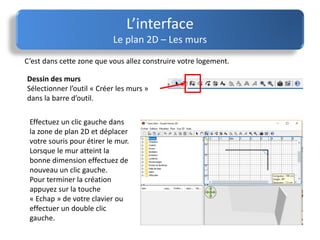 C’est dans cette zone que vous allez construire votre logement.
L’interface
Le plan 2D – Les murs
Effectuez un clic gauche dans
la zone de plan 2D et déplacer
votre souris pour étirer le mur.
Lorsque le mur atteint la
bonne dimension effectuez de
nouveau un clic gauche.
Pour terminer la création
appuyez sur la touche
« Echap » de votre clavier ou
effectuer un double clic
gauche.
Dessin des murs
Sélectionner l’outil « Créer les murs »
dans la barre d’outil.
 