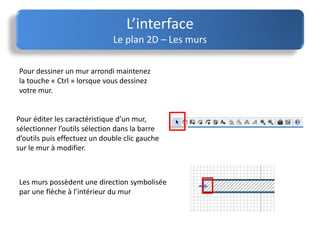 L’interface
Le plan 2D – Les murs
Pour éditer les caractéristique d’un mur,
sélectionner l’outils sélection dans la barre
d’outils puis effectuez un double clic gauche
sur le mur à modifier.
Les murs possèdent une direction symbolisée
par une flèche à l’intérieur du mur
Pour dessiner un mur arrondi maintenez
la touche « Ctrl » lorsque vous dessinez
votre mur.
 