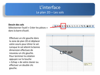 L’interface
Le plan 2D – Les sols
Effectuez un clic gauche dans
la zone de plan 2D et déplacer
votre souris pour étirer le sol.
Lorsque le sol atteint la bonne
dimension effectuez de
nouveau un clic gauche.
Pour terminer la création
appuyez sur la touche
« Echap » de votre clavier ou
effectuer un double clic
gauche.
Dessin des sols
Sélectionner l’outil « Créer les pièces »
dans la barre d’outil.
 