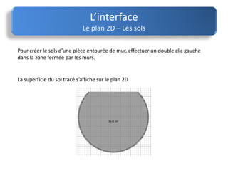 L’interface
Le plan 2D – Les sols
Pour créer le sols d’une pièce entourée de mur, effectuer un double clic gauche
dans la zone fermée par les murs.
La superficie du sol tracé s’affiche sur le plan 2D
 