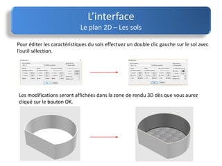 L’interface
Le plan 2D – Les sols
Pour éditer les caractéristiques du sols effectuez un double clic gauche sur le sol avec
l’outil sélection.
Les modifications seront affichées dans la zone de rendu 3D dès que vous aurez
cliqué sur le bouton OK.
 