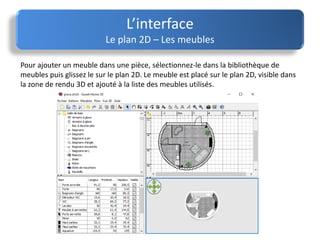 L’interface
Le plan 2D – Les meubles
Pour ajouter un meuble dans une pièce, sélectionnez-le dans la bibliothèque de
meubles puis glissez le sur le plan 2D. Le meuble est placé sur le plan 2D, visible dans
la zone de rendu 3D et ajouté à la liste des meubles utilisés.
 