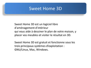 Sweet Home 3D
Sweet Home 3D est un logiciel libre
d'aménagement d'intérieur
qui vous aide à dessiner le plan de votre maison, y
placer vos meubles et visiter le résultat en 3D.
Sweet Home 3D est gratuit et fonctionne sous les
trois principaux systèmes d’exploitation :
GNU/Linux, Mac, Windows.
 