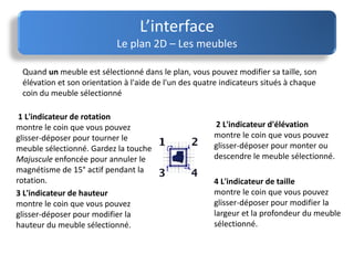 L’interface
Le plan 2D – Les meubles
Quand un meuble est sélectionné dans le plan, vous pouvez modifier sa taille, son
élévation et son orientation à l'aide de l'un des quatre indicateurs situés à chaque
coin du meuble sélectionné
1 L'indicateur de rotation
montre le coin que vous pouvez
glisser-déposer pour tourner le
meuble sélectionné. Gardez la touche
Majuscule enfoncée pour annuler le
magnétisme de 15° actif pendant la
rotation.
2 L'indicateur d'élévation
montre le coin que vous pouvez
glisser-déposer pour monter ou
descendre le meuble sélectionné.
3 L'indicateur de hauteur
montre le coin que vous pouvez
glisser-déposer pour modifier la
hauteur du meuble sélectionné.
4 L'indicateur de taille
montre le coin que vous pouvez
glisser-déposer pour modifier la
largeur et la profondeur du meuble
sélectionné.
 