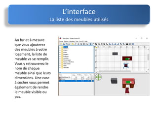 Au fur et à mesure
que vous ajouterez
des meubles à votre
logement, la liste de
meuble va se remplir.
Vous y retrouverez le
nom de chaque
meuble ainsi que leurs
dimensions. Une case
à cocher vous permet
également de rendre
le meuble visible ou
pas.
L’interface
La liste des meubles utilisés
 