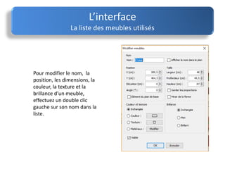 Pour modifier le nom, la
position, les dimensions, la
couleur, la texture et la
brillance d’un meuble,
effectuez un double clic
gauche sur son nom dans la
liste.
L’interface
La liste des meubles utilisés
 