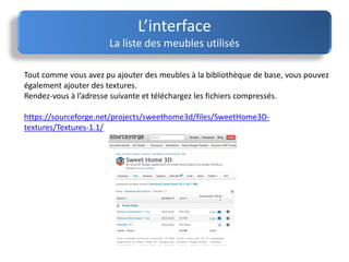 Tout comme vous avez pu ajouter des meubles à la bibliothèque de base, vous pouvez
également ajouter des textures.
Rendez-vous à l’adresse suivante et téléchargez les fichiers compressés.
https://sourceforge.net/projects/sweethome3d/files/SweetHome3D-
textures/Textures-1.1/
L’interface
La liste des meubles utilisés
 