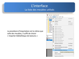 La procédure d’importation est la même que
celle des meubles, il suffit de choisir
« Importer bibliothèque de textures »
L’interface
La liste des meubles utilisés
 