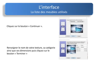 Cliquez sur le bouton « Continuer ».
L’interface
La liste des meubles utilisés
Renseigner le nom de votre texture, sa catégorie
ainsi que ses dimensions puis cliquez sur le
bouton « Terminer »
 