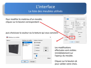 Pour modifier le matériau d’un meuble,
cliquez sur le bouton correspondant
puis choisissez la couleur ou la texture qui vous convient.
L’interface
La liste des meubles utilisés
Les modifications
effectuées sont visibles
immédiatement sur
l’aperçu du meuble.
Cliquez sur le bouton ok
pour valider votre choix.
 