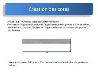 Utilisez l’outil « Créer les cotes pour coter votre plan.
Effectuez un clic gauche au début de l’objet à coter, un clic gauche à la fin de l’objet,
tirer ensuite la cote pour l’écarter de l’objet et effectuer un nouveau clic gauche
pour finaliser.
Création des cotes
Vous pouvez coter la longueur d’un mur en effectuant un double clic gauche sur
celui-ci.
 