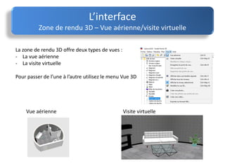 L’interface
Zone de rendu 3D – Vue aérienne/visite virtuelle
La zone de rendu 3D offre deux types de vues :
- La vue aérienne
- La visite virtuelle
Pour passer de l’une à l’autre utilisez le menu Vue 3D
Vue aérienne Visite virtuelle
 