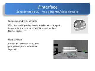 L’interface
Zone de rendu 3D – Vue aérienne/visite virtuelle
Vue aérienne & visite virtuelle
Visite virtuelle
Effectuez un clic gauche sans le relâcher et en bougeant
la souris dans la zone de rendu 3D permet de faire
tourner la vue
Utilisez les flèches de directions
pour vous déplacer dans votre
logement.
 
