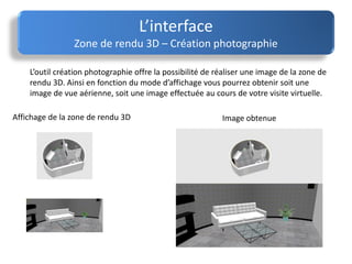 L’interface
Zone de rendu 3D – Création photographie
L’outil création photographie offre la possibilité de réaliser une image de la zone de
rendu 3D. Ainsi en fonction du mode d’affichage vous pourrez obtenir soit une
image de vue aérienne, soit une image effectuée au cours de votre visite virtuelle.
Affichage de la zone de rendu 3D Image obtenue
 