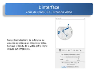 L’interface
Zone de rendu 3D – Création vidéo
Suivez les indications de la fenêtre de
création de vidéo puis cliquez sur créer.
Lorsque le rendu de la vidéo est terminé
cliquez sur enregistrer.
 
