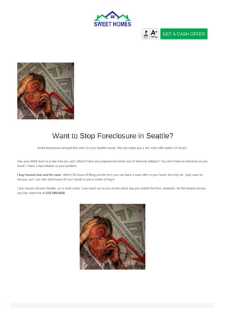 Want to Stop Foreclosure in Seattle?
Avoid foreclosure and get fast cash for your Seattle house. We can make you a fair, cash offer within 24 hours!
Has your ARM reset to a rate that you can’t afford? Have you experienced some sort of financial setback? You don’t have to foreclose on you
home. I have a fast solution to your problem
I buy houses fast and for cash. Within 24 hours of filling out the form you can have a cash offer in your hand. Not only do I pay cash for
houses, but I can take that house off your hands in just a matter of days!
I buy houses all over Seattle, so in most cases I can reach out to you on the same day you submit the form. However, for the fastest service
you can reach me at 425-298-5506
GET A CASH OFFER
 