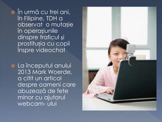  În urmă cu trei ani,
în Filipine, TDH a
observat o mutație
în operațiunile
dinspre traficul și
prostituția cu copii
înspre videochat
 La începutul anului
2013 Mark Woerde,
a citit un articol
despre oameni care
abuzează de fete
minor cu ajutorul
webcam- ului
 