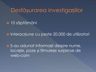  10 săptămâni
 Interacțiune cu peste 20.000 de utilizatori
 S-au adunat informații despre nume,
locație, poze și filmulețe surprinse de
web-cam
 