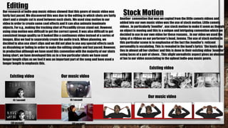 Our research of Indie-pop music videos showed that this genre of music video was
fairly fast paced.We discovered this was due to the editing in which shots are fairly
short and a simple cut is used between each shots. We used stop motion in our
video in order to createsome cool effects and it can also animate inanimate
objects. For e.g., making the tracking shot of Piccadilly circus stand out. However,
using stop motion was difficult to get the correctspeed. It was also difficult to get
consistent image quality so it looked like a continuous video instead of a series of
images. Also we had to separatelycreate the audio track. When planning, we
decidedto also use short clips and we did not plan to use any special effects such
as dissolving or fading in order to make the editing simple and fast paced.However,
in production although we have used this convention with the majority of our shots
being short, we have developedthis as in a few particular shots we have used
longer length clips as we feel it was an important part of the song and have used a
longer length to emphasis this.
Another convention that was we copied from the little comets videos and
added into our own music video was the use of stock motion. Little comets
videos , in particularly‘Jennifer’ , use stock motion to make it seem as though
an object is moving and this is a unique and intriguing convention which we
decidedto use in our own video for these reasons. . In our video we used the
tying of a ribbon on our performer’s head, Jemma. The use of stock motion in
this particular scene is to emphasise of the fact the Jennifer’s reticent
personality is escalating. This is revealed in the band’s lyrics ‘the knots she
ties in almost all her clothes’ and this is done in their existing video ‘Jennifer’
using laces of a pair of shoes . This slight unrealistic aspect gives an element
of fun to our video associating to the upbeat indie-pop music genre.
Editing
Stock Motion
Existing video Our music video
(0.1 second) (0.1 second)
(30 seconds) (30 seconds)
Existing video
Our music video
 