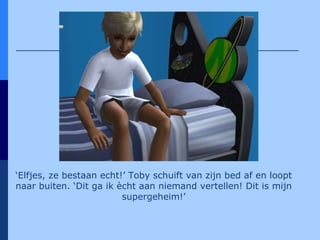 ‘ Elfjes, ze bestaan echt!’ Toby schuift van zijn bed af en loopt naar buiten. ‘Dit ga ik ècht aan niemand vertellen! Dit is mijn supergeheim!’ 