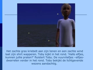 Het zachte gras kriebelt aan zijn tenen en een zachte wind laat zijn shirt wapperen. Toby kijkt in het rond. ‘Hallo elfjes, kunnen jullie praten?’ fluistert Toby. De vuurvliefjes –elfjes- dwarrelen verder in het rond. Toby bekijkt de lichtgevende wezens aandachtig.   