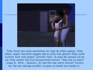 Toby hoort een auto aankomen en zegt de elfjes gedag. ‘Doei elfjes, tegen niemand zeggen dat ik jullie heb gezien! Maar jullie kunnen toch niet praten’ grinnikt Toby. Ik stap de carpool uit en zie Toby achter het huis tevoorschijn komen. ‘Wat doe jij daar?’ vraag ik. ‘Ehm… Gewoon…Ik had het wat warm binnen’ verzint hij. Na een stevige knuffel, kruipen ze beide hun bedje in.   