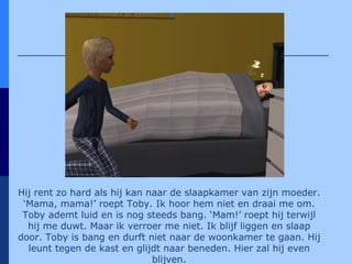 Hij rent zo hard als hij kan naar de slaapkamer van zijn moeder. ‘Mama, mama!’ roept Toby.  Ik hoor hem niet en draai me om. Toby ademt luid en is nog steeds bang. ‘Mam!’ roept hij terwijl hij me duwt. Maar ik verroer me niet. Ik blijf liggen en slaap door. Toby is bang en durft niet naar de woonkamer te gaan. Hij leunt tegen de kast en glijdt naar beneden. Hier zal hij even blijven. 