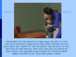 Uiteindelijk viel Toby gewoon in slaap tegen de kast. Ik vond hem op de grond en vroeg wat hij daar deed. Hij keek me met grote ogen aan. ‘Mama! Er was een geest!’ riep hij bang. Ik nam zijn hand en tilde hem op. ‘Kom mee, dan leg ik je wel op de bank’ zeg ik. We wandelen naar de bank en voordat hij gaat liggen, knuffelt hij me. ‘Een echte geest, mama’ 