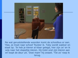 Na wat geruststellende woorden komt de schoolbus er aan. ‘Hee, je moet naar school’ fluister ik. Toby wordt wakker en staat op. ‘Ik heb je kleren al klaar gelegd, hier zijn ze’ en ik wijs naar het stapeltje kleren. Hij trekt snel zijn kleren aan en loopt de deur uit. ‘Doei mam’ hij zwaait. ‘Tot zo’ roep ik terug. 