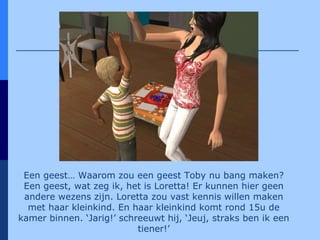 Een geest… Waarom zou een geest Toby nu bang maken? Een geest, wat zeg ik, het is Loretta! Er kunnen hier geen andere wezens zijn. Loretta zou vast kennis willen maken met haar kleinkind. En haar kleinkind komt rond 15u de kamer binnen. ‘Jarig!’ schreeuwt hij, ‘Jeuj, straks ben ik een tiener!’ 