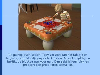 ‘ Ik ga nog even spelen’ Toby zet zich aan het tafeltje en begint op een blaadje papier te krassen. Al snel stopt hij en bekijkt de blokken een voor een. Dan pakt hij een blok en probeert een grote toren te maken. 