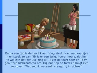 En na een tijd is de taart klaar. Vlug steek ik er wat kaarsjes in en steek ze aan. ‘Er is er een jarig, hoera, hoera, dat kun je wel zijn dat ben JIJ’ zing ik. Ik zet de taart neer en Toby gooit zijn blokkentoren om. Hij leunt op de tafel en buigt zich voorover. ‘Wat zou ik wensen?’ vraagt hij in zichzelf. 