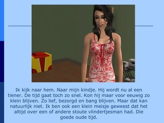 Ik kijk naar hem. Naar mijn kindje. Hij wordt nu al een tiener. De tijd gaat toch zo snel. Kon hij maar voor eeuwig zo klein blijven. Zo lief, bezorgd en bang blijven. Maar dat kan natuurlijk niet. Ik ben ook een klein meisje geweest dat het altijd over een of andere stoute vlindertjesman had. Die goede oude tijd. 