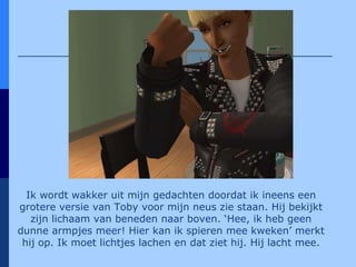 Ik wordt wakker uit mijn gedachten doordat ik ineens een grotere versie van Toby voor mijn neus zie staan. Hij bekijkt zijn lichaam van beneden naar boven. ‘Hee, ik heb geen dunne armpjes meer! Hier kan ik spieren mee kweken’ merkt hij op. Ik moet lichtjes lachen en dat ziet hij. Hij lacht mee. 