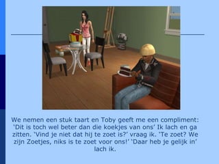 We nemen een stuk taart en Toby geeft me een compliment: ‘Dit is toch wel beter dan die koekjes van ons’ Ik lach en ga zitten. ‘Vind je niet dat hij te zoet is?’ vraag ik. ‘Te zoet? We zijn Zoetjes, niks is te zoet voor ons!’ ‘Daar heb je gelijk in’ lach ik. 