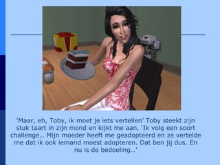 ‘ Maar, eh, Toby, ik moet je iets vertellen’ Toby steekt zijn stuk taart in zijn mond en kijkt me aan. ‘Ik volg een soort challenge… Mijn moeder heeft me geadopteerd en ze vertelde me dat ik ook iemand moest adopteren. Dat ben jij dus. En nu is de bedoeling…’ 