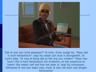 ‘ Dat ik ook een kind adopteer?’ Ik knik. Even zwijgt hij. ‘Maar dat is toch fantastisch!’ zegt hij nadat zijn stuk is doorgeslikt. Ik zucht diep. ‘Ik was al bang dat je het erg zou vinden!’ ‘Maar nee toch! Het is toch fantastisch om kinderen uit het weeshuis te halen! We weten zelf wel hoe het daar is’ zegt hij volwassen. ‘Alhoewel ik wel een baby was, maar ik kan me toch wat dingen herinneren’ 