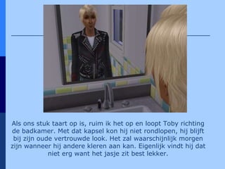 Als ons stuk taart op is, ruim ik het op en loopt Toby richting de badkamer. Met dat kapsel kon hij niet rondlopen, hij blijft bij zijn oude vertrouwde look. Het zal waarschijnlijk morgen zijn wanneer hij andere kleren aan kan. Eigenlijk vindt hij dat niet erg want het jasje zit best lekker. 