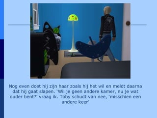 Nog even doet hij zijn haar zoals hij het wil en meldt daarna dat hij gaat slapen. ‘Wil je geen andere kamer, nu je wat ouder bent?’ vraag ik. Toby schudt van nee, ‘misschien een andere keer’ 