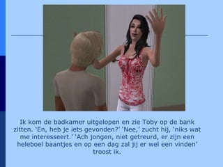 Ik kom de badkamer uitgelopen en zie Toby op de bank zitten. ‘En, heb je iets gevonden?’ ‘Nee,’ zucht hij, ‘niks wat me interesseert.’ ‘Ach jongen, niet getreurd, er zijn een heleboel baantjes en op een dag zal jij er wel een vinden’ troost ik. 