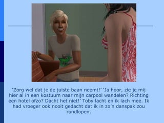 ‘ Zorg wel dat je de juiste baan neemt!’ ‘Ja hoor, zie je mij hier al in een kostuum naar mijn carpool wandelen? Richting een hotel ofzo? Dacht het niet!’ Toby lacht en ik lach mee. Ik had vroeger ook nooit gedacht dat ik in zo’n danspak zou rondlopen. 